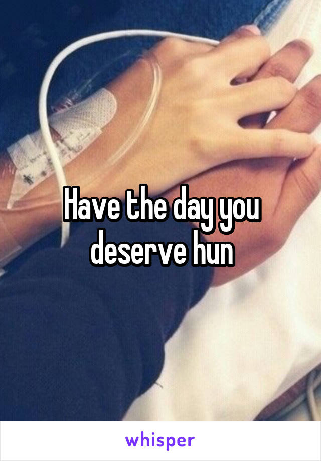 Have the day you deserve hun