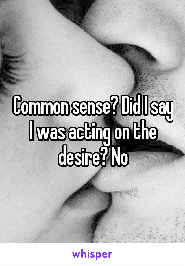 Common sense? Did I say I was acting on the desire? No