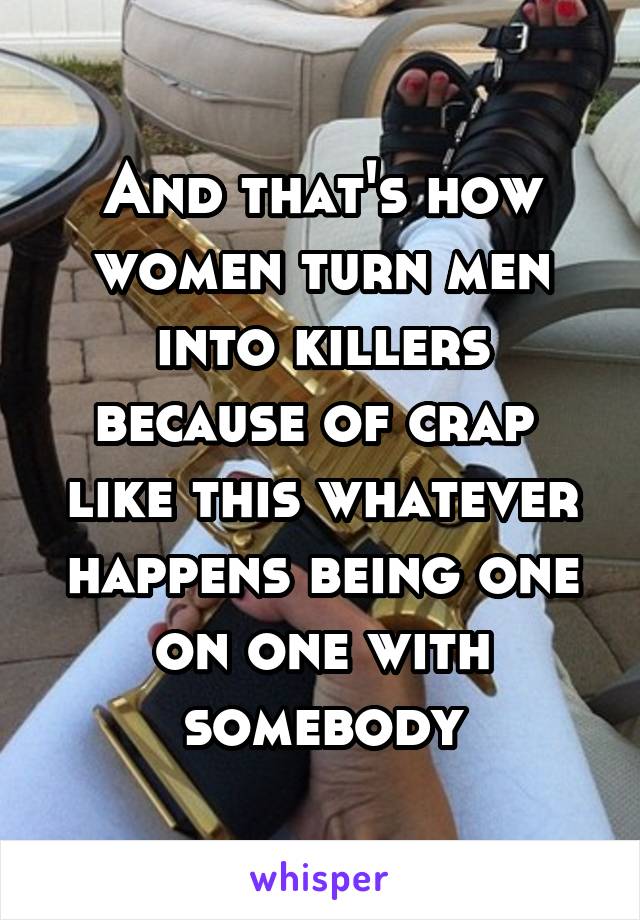 And that's how women turn men into killers because of crap  like this whatever happens being one on one with somebody