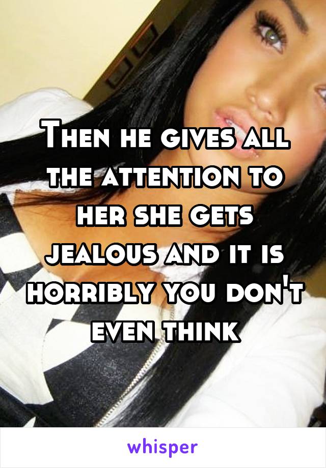 Then he gives all the attention to her she gets jealous and it is horribly you don't even think