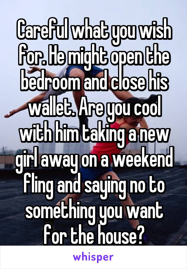 Careful what you wish for. He might open the bedroom and close his wallet. Are you cool with him taking a new girl away on a weekend fling and saying no to something you want for the house?