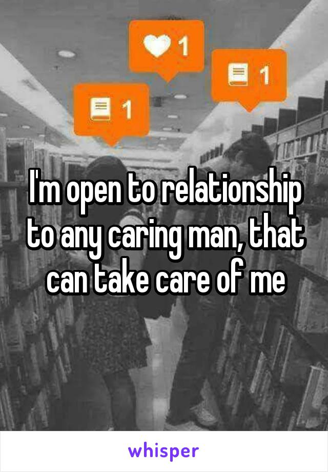 I'm open to relationship to any caring man, that can take care of me