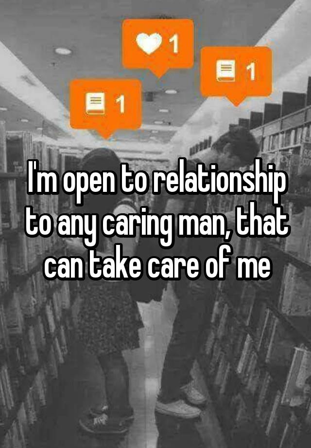 I'm open to relationship to any caring man, that can take care of me