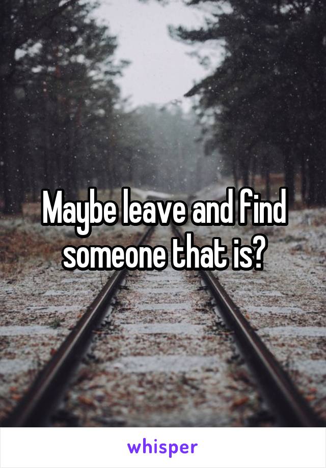 Maybe leave and find someone that is?