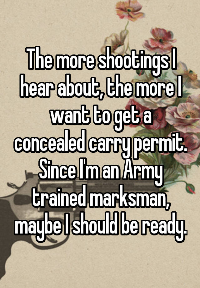 The more shootings I hear about, the more I want to get a concealed carry permit. Since I'm an Army trained marksman, maybe I should be ready.