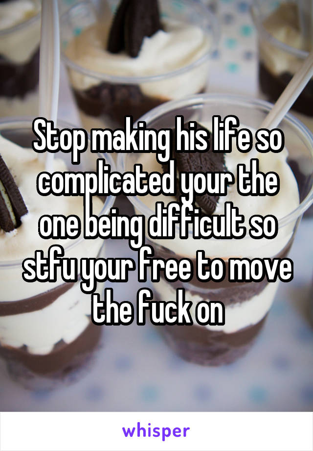 Stop making his life so complicated your the one being difficult so stfu your free to move the fuck on