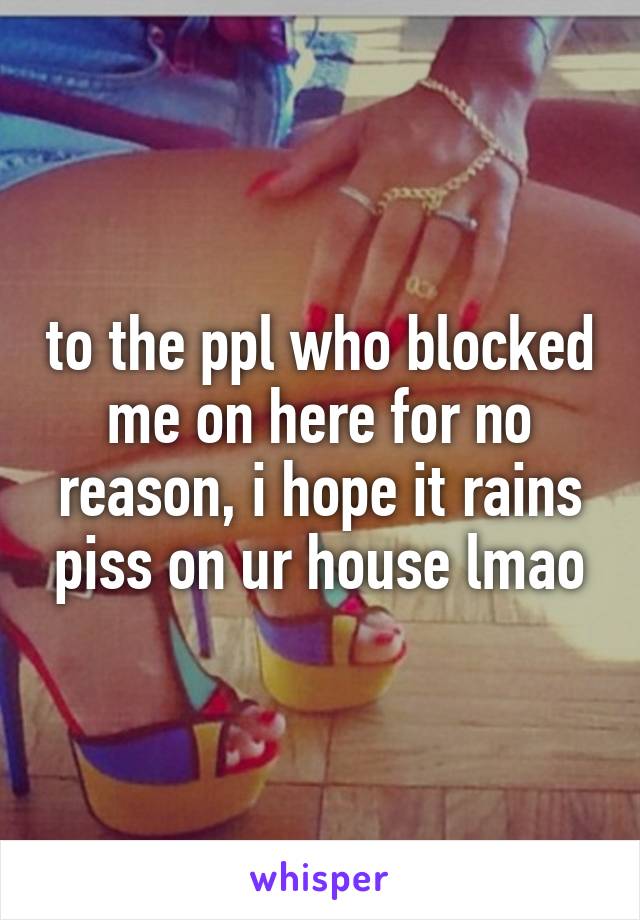 to the ppl who blocked me on here for no reason, i hope it rains piss on ur house lmao