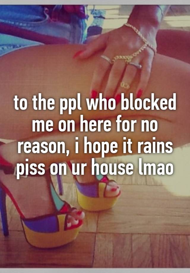 to the ppl who blocked me on here for no reason, i hope it rains piss on ur house lmao