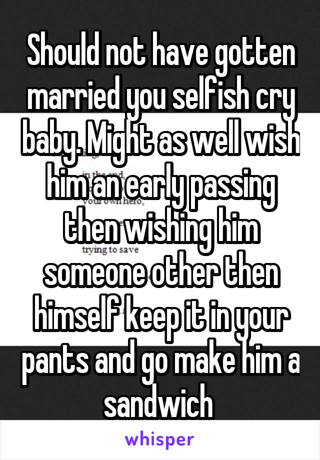 Should not have gotten married you selfish cry baby. Might as well wish him an early passing then wishing him someone other then himself keep it in your pants and go make him a sandwich 