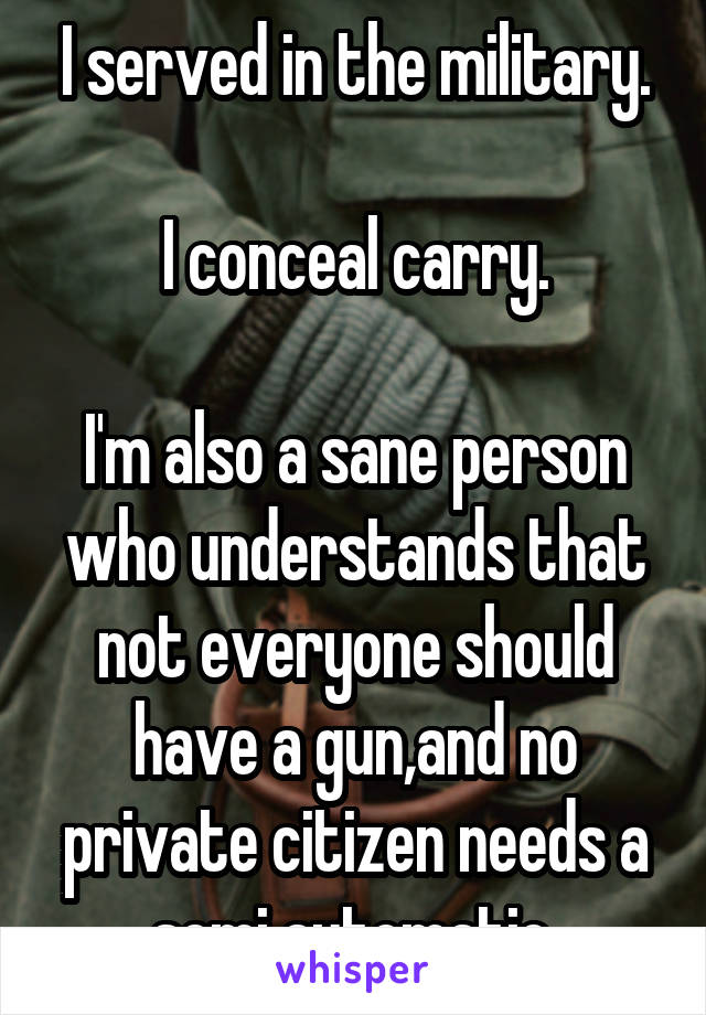 I served in the military.

I conceal carry.

I'm also a sane person who understands that not everyone should have a gun,and no private citizen needs a semi automatic.