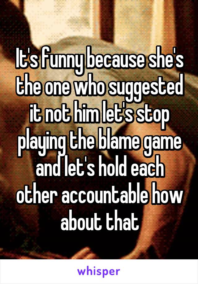 It's funny because she's the one who suggested it not him let's stop playing the blame game and let's hold each other accountable how about that