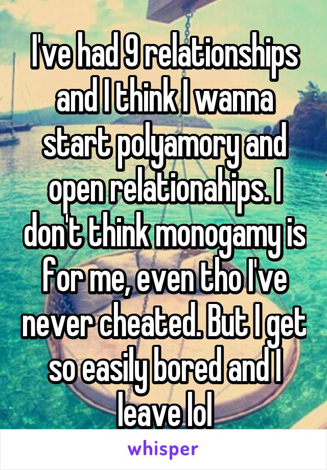 I've had 9 relationships and I think I wanna start polyamory and open relationahips. I don't think monogamy is for me, even tho I've never cheated. But I get so easily bored and I leave lol