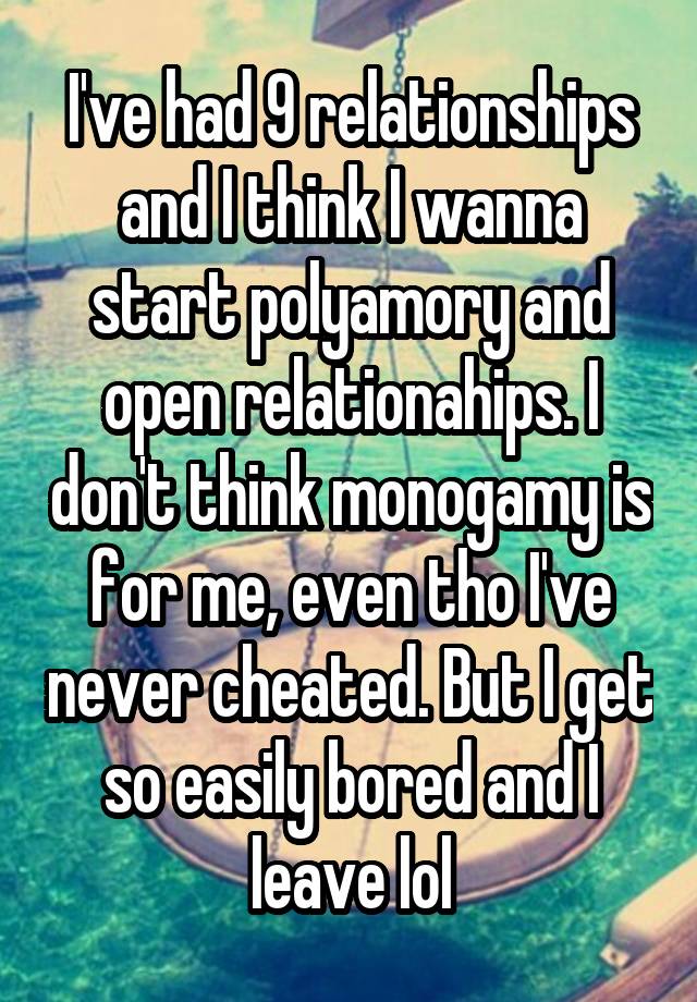 I've had 9 relationships and I think I wanna start polyamory and open relationahips. I don't think monogamy is for me, even tho I've never cheated. But I get so easily bored and I leave lol