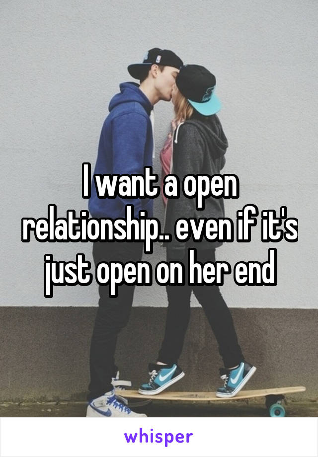 I want a open relationship.. even if it's just open on her end