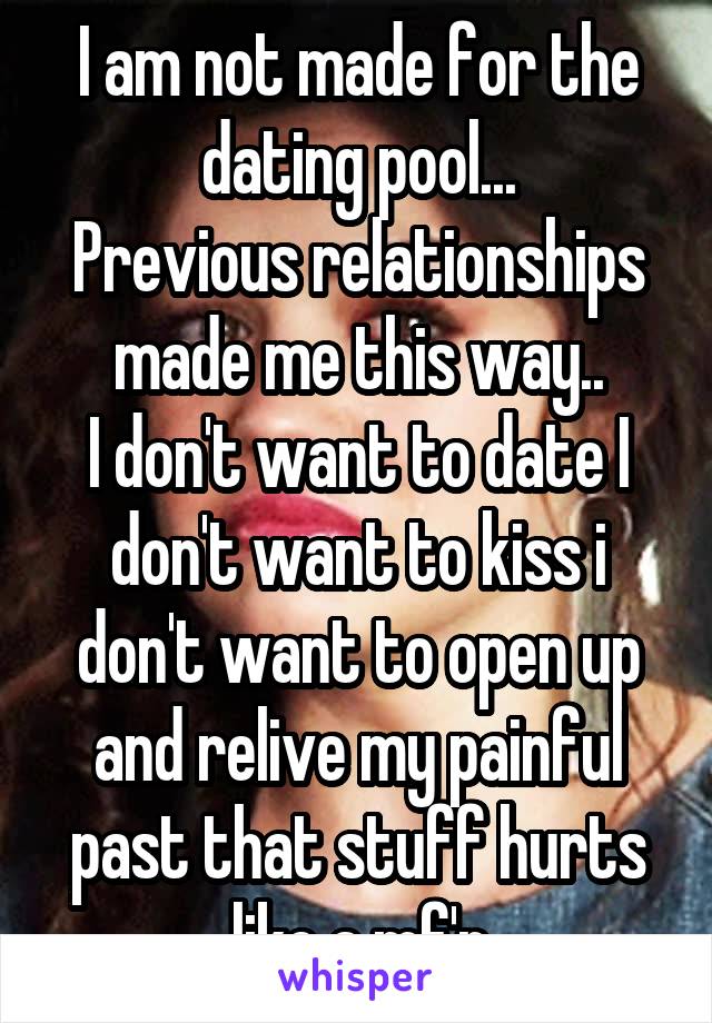 I am not made for the dating pool...
Previous relationships made me this way..
I don't want to date I don't want to kiss i don't want to open up and relive my painful past that stuff hurts like a mf'r