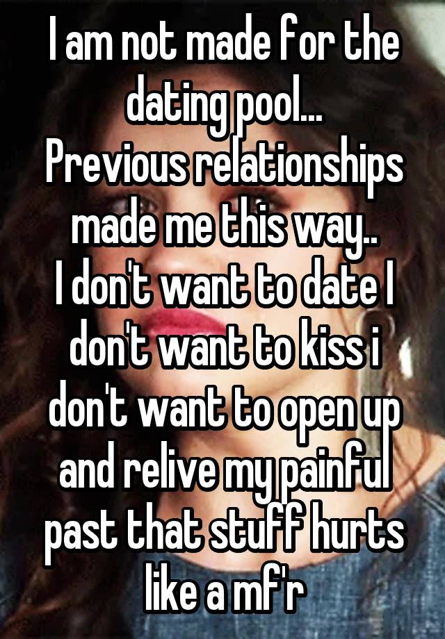 I am not made for the dating pool...
Previous relationships made me this way..
I don't want to date I don't want to kiss i don't want to open up and relive my painful past that stuff hurts like a mf'r