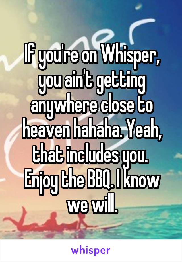 If you're on Whisper, you ain't getting anywhere close to heaven hahaha. Yeah, that includes you. 
Enjoy the BBQ. I know we will.