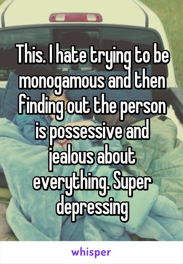 This. I hate trying to be monogamous and then finding out the person is possessive and jealous about everything. Super depressing