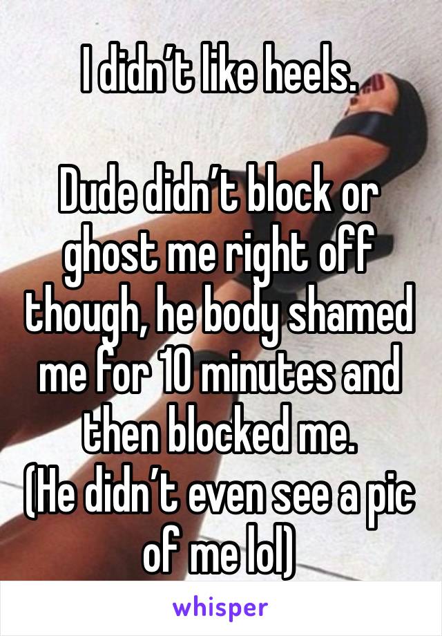 I didn’t like heels.

Dude didn’t block or ghost me right off though, he body shamed me for 10 minutes and then blocked me.
(He didn’t even see a pic of me lol)