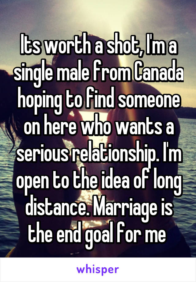 Its worth a shot, I'm a single male from Canada hoping to find someone on here who wants a serious relationship. I'm open to the idea of long distance. Marriage is the end goal for me 