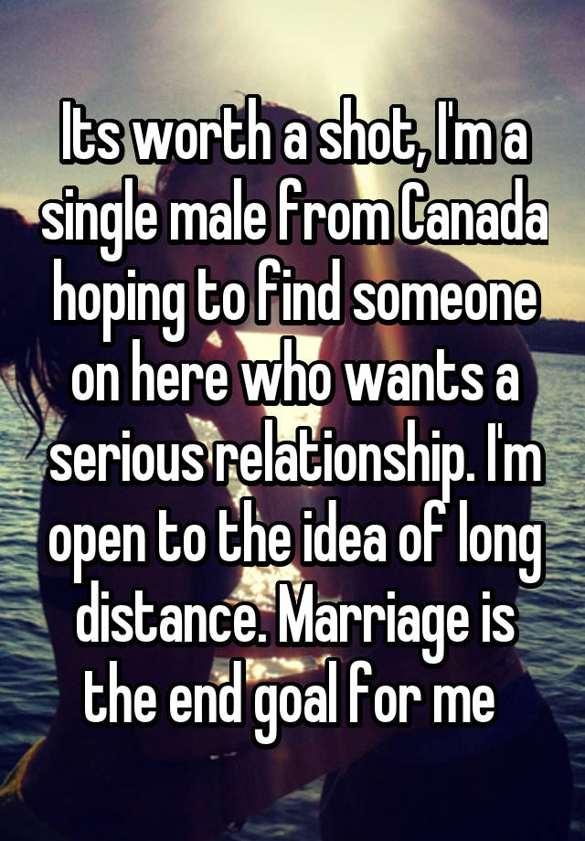 Its worth a shot, I'm a single male from Canada hoping to find someone on here who wants a serious relationship. I'm open to the idea of long distance. Marriage is the end goal for me 