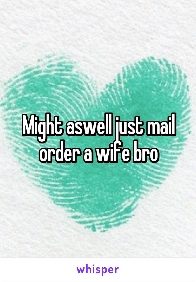 Might aswell just mail order a wife bro