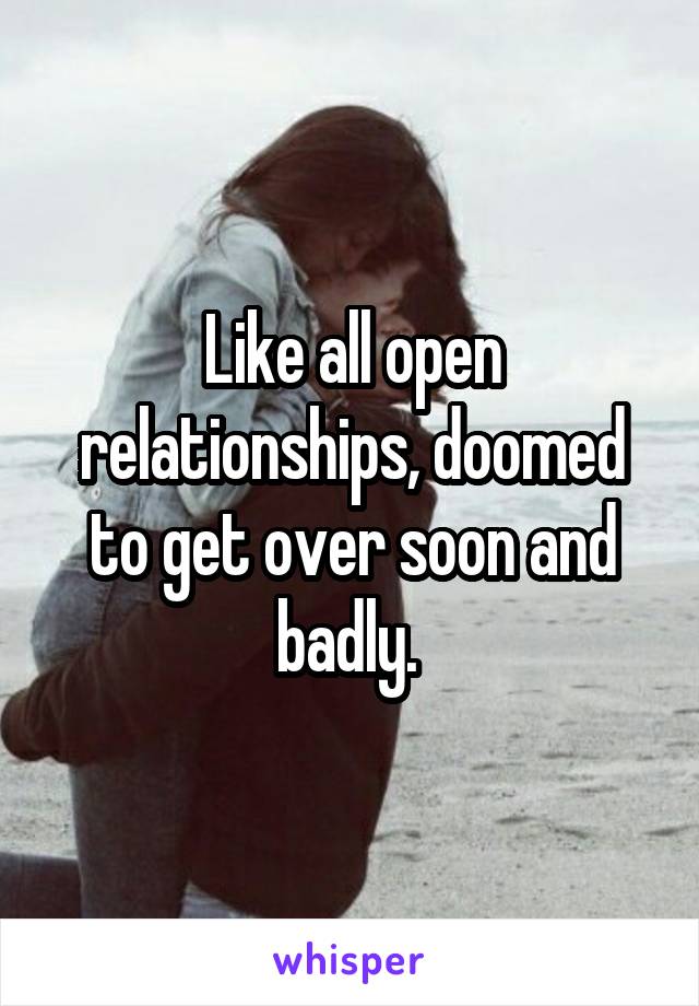 Like all open relationships, doomed to get over soon and badly. 