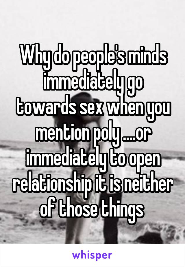 Why do people's minds immediately go towards sex when you mention poly ....or immediately to open relationship it is neither of those things 