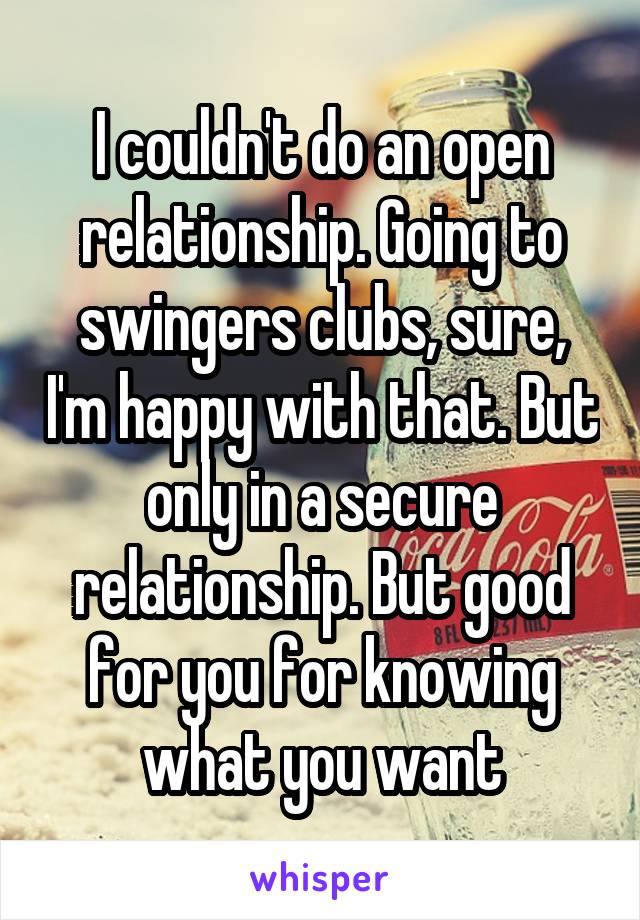 I couldn't do an open relationship. Going to swingers clubs, sure, I'm happy with that. But only in a secure relationship. But good for you for knowing what you want