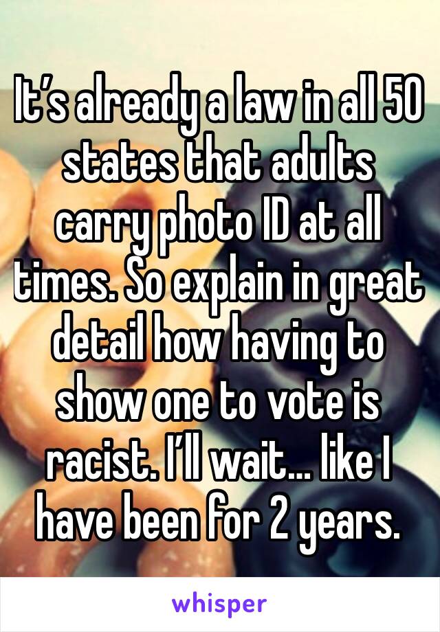 It’s already a law in all 50 states that adults carry photo ID at all times. So explain in great detail how having to show one to vote is racist. I’ll wait… like I have been for 2 years.