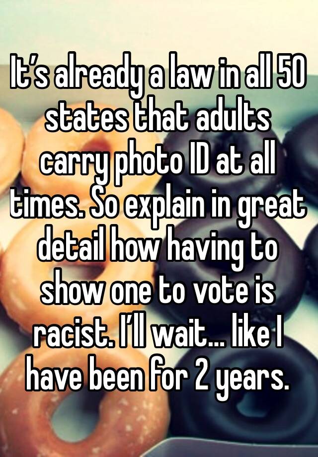 It’s already a law in all 50 states that adults carry photo ID at all times. So explain in great detail how having to show one to vote is racist. I’ll wait… like I have been for 2 years.