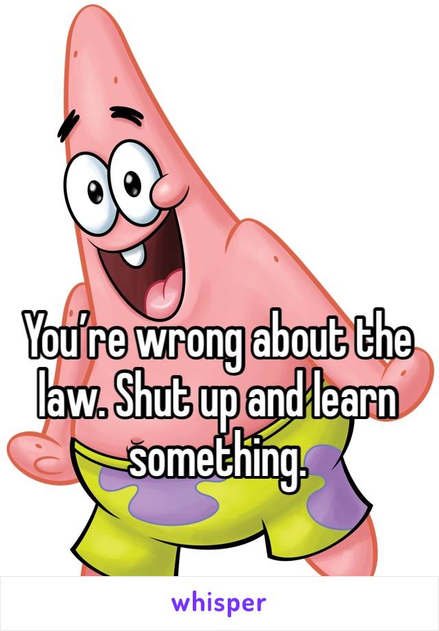 You’re wrong about the law. Shut up and learn something. 