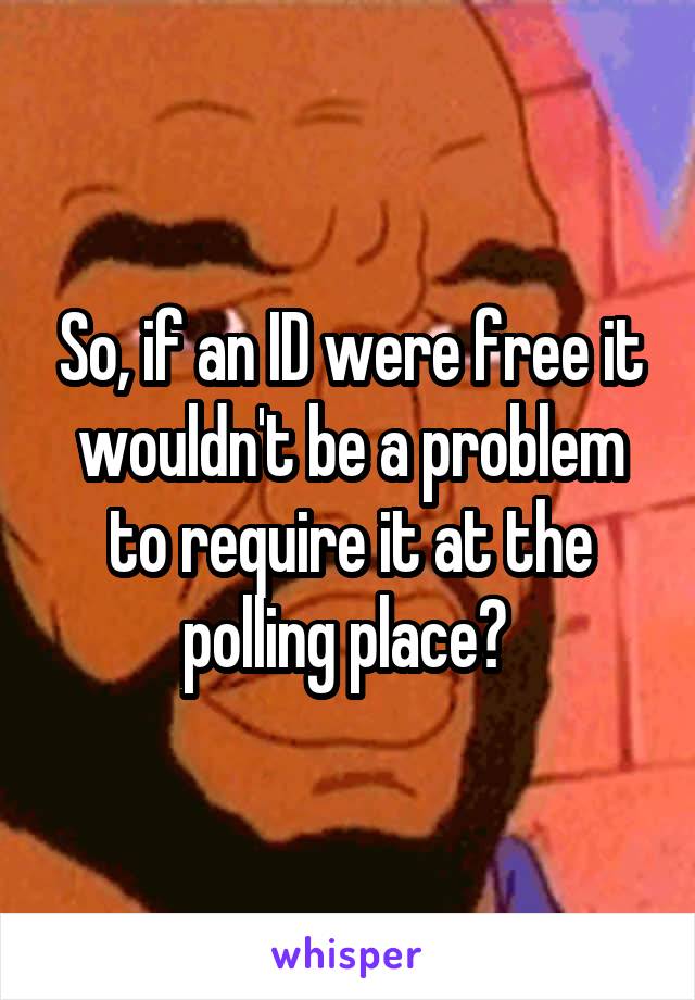 So, if an ID were free it wouldn't be a problem to require it at the polling place? 