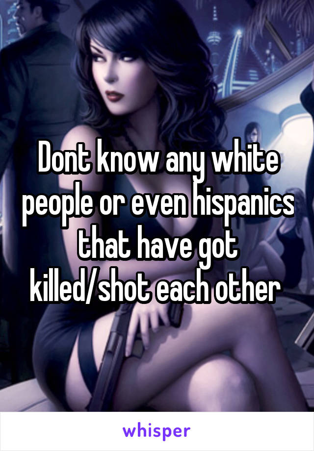 Dont know any white people or even hispanics that have got killed/shot each other 