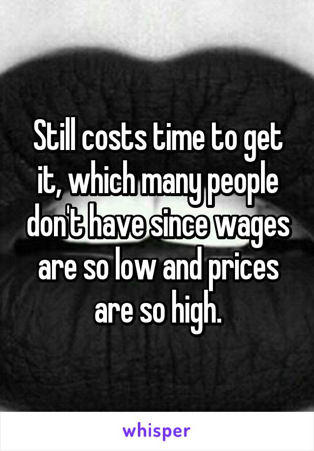 Still costs time to get it, which many people don't have since wages are so low and prices are so high.