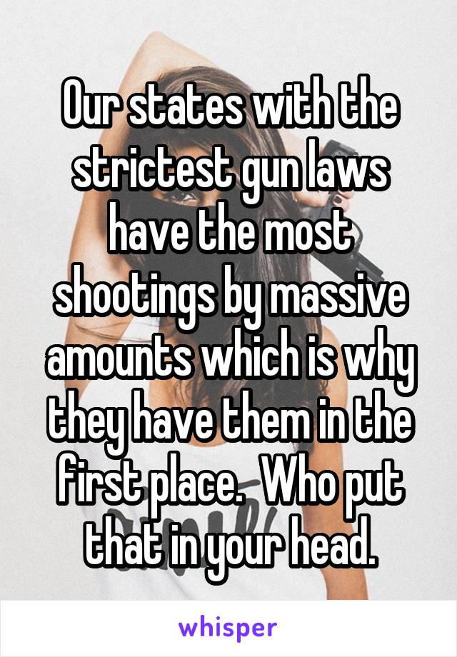 Our states with the strictest gun laws have the most shootings by massive amounts which is why they have them in the first place.  Who put that in your head.