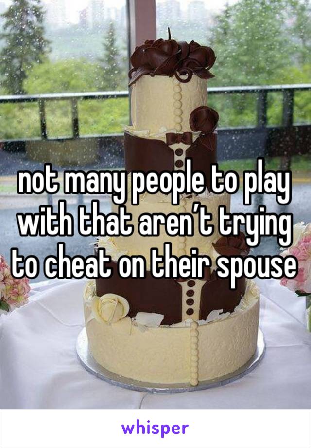 not many people to play with that aren’t trying to cheat on their spouse 