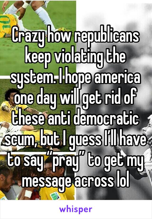 Crazy how republicans keep violating the system. I hope america one day will get rid of these anti democratic scum, but I guess I’ll have to say “pray” to get my message across lol