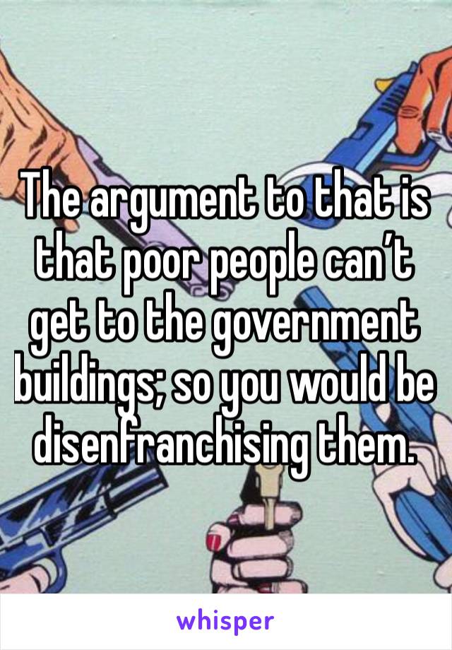 The argument to that is that poor people can’t get to the government buildings; so you would be disenfranchising them.