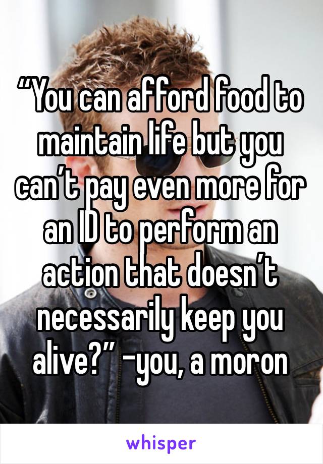 “You can afford food to maintain life but you can’t pay even more for an ID to perform an action that doesn’t necessarily keep you alive?” -you, a moron