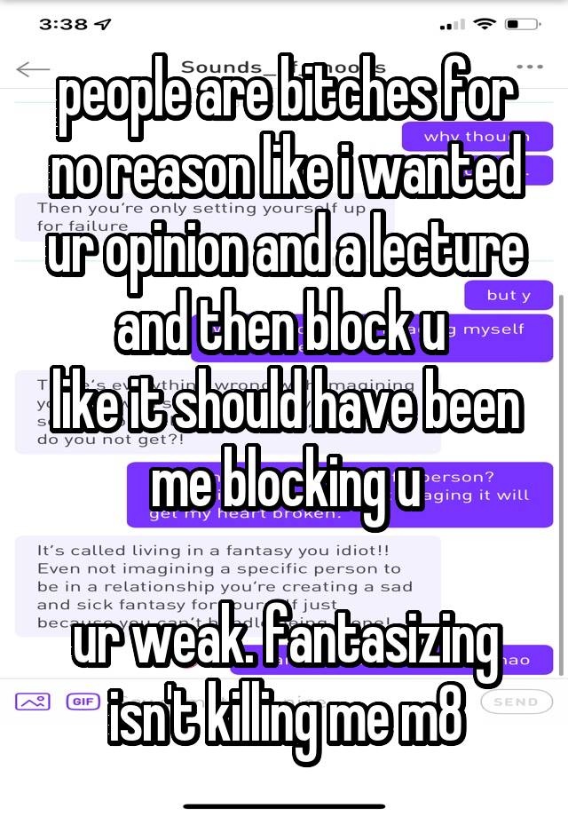 people are bitches for no reason like i wanted ur opinion and a lecture and then block u 
like it should have been me blocking u

ur weak. fantasizing isn't killing me m8