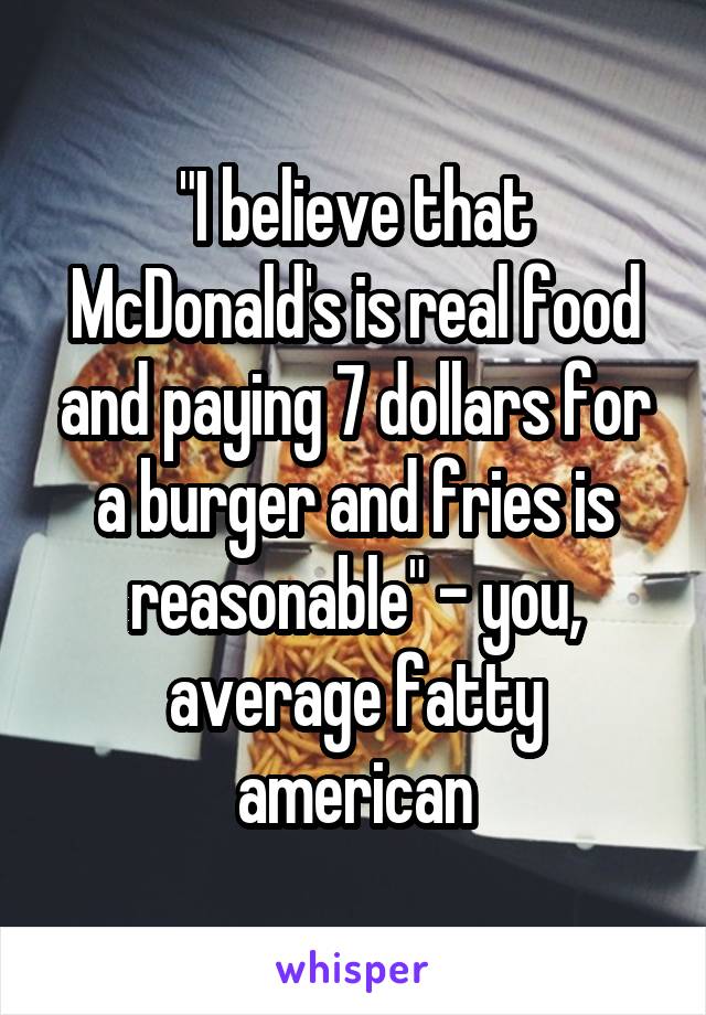 "I believe that McDonald's is real food and paying 7 dollars for a burger and fries is reasonable" - you, average fatty american