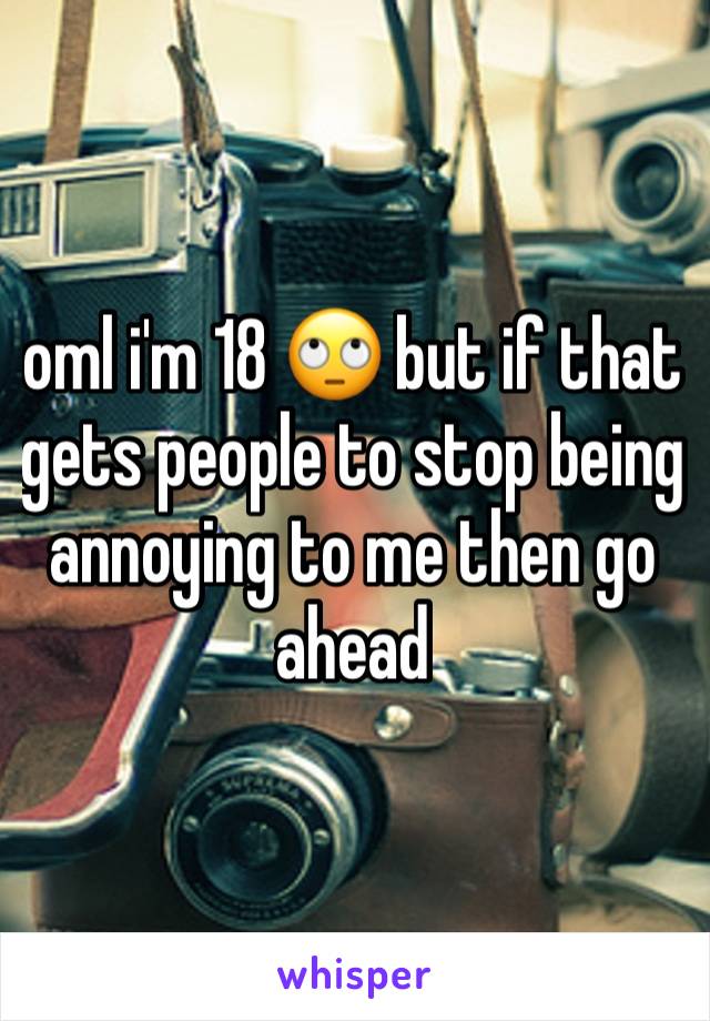 oml i'm 18 🙄 but if that gets people to stop being annoying to me then go ahead 