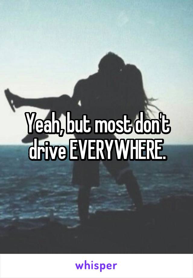 Yeah, but most don't drive EVERYWHERE.