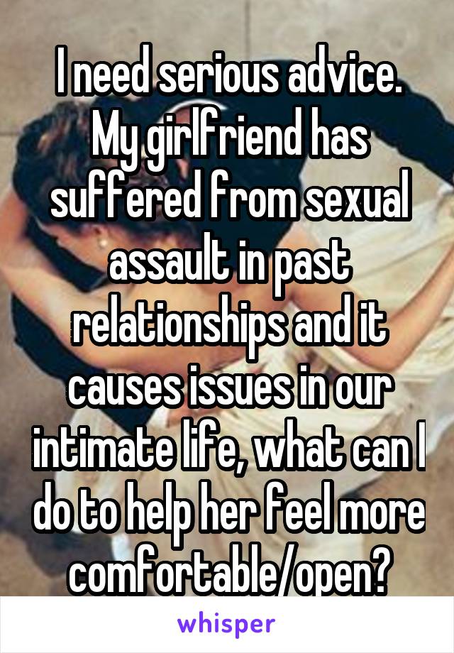 I need serious advice. My girlfriend has suffered from sexual assault in past relationships and it causes issues in our intimate life, what can I do to help her feel more comfortable/open?