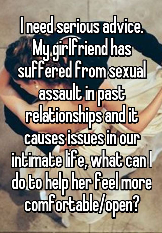 I need serious advice. My girlfriend has suffered from sexual assault in past relationships and it causes issues in our intimate life, what can I do to help her feel more comfortable/open?