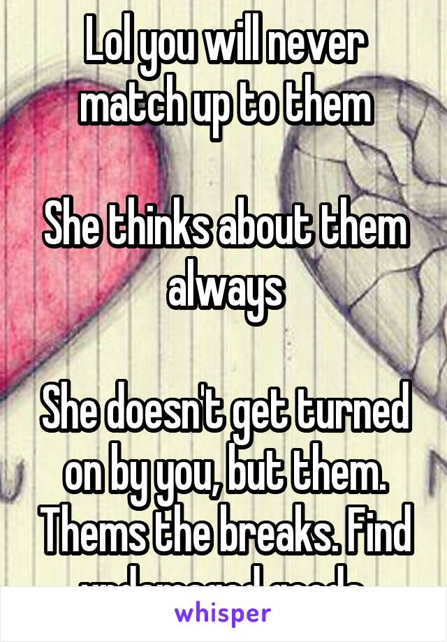 Lol you will never match up to them

She thinks about them always

She doesn't get turned on by you, but them. Thems the breaks. Find undamaged goods.