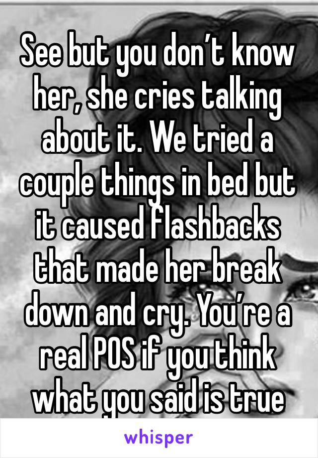 See but you don’t know her, she cries talking about it. We tried a couple things in bed but it caused flashbacks that made her break down and cry. You’re a real POS if you think what you said is true