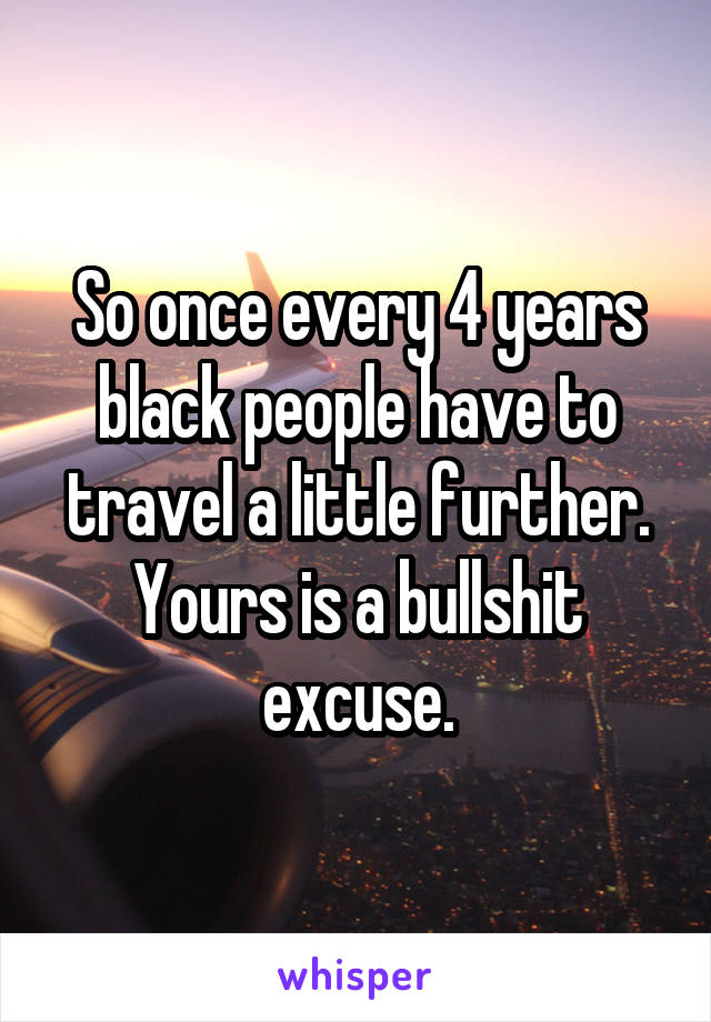 So once every 4 years black people have to travel a little further. Yours is a bullshit excuse.