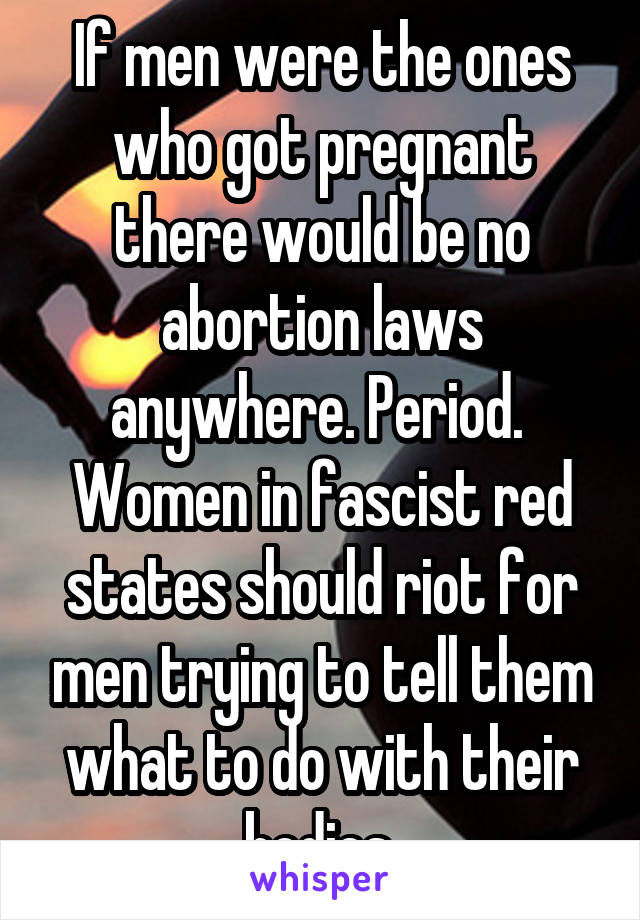 If men were the ones who got pregnant there would be no abortion laws anywhere. Period. 
Women in fascist red states should riot for men trying to tell them what to do with their bodies.